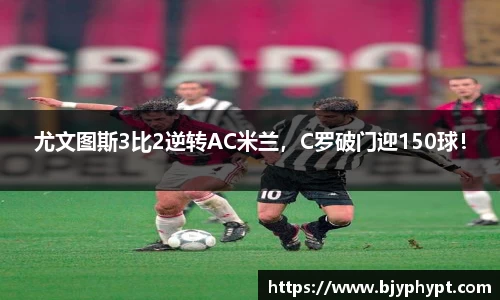 尤文图斯3比2逆转AC米兰，C罗破门迎150球！